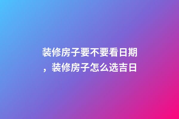 装修房子要不要看日期，装修房子怎么选吉日