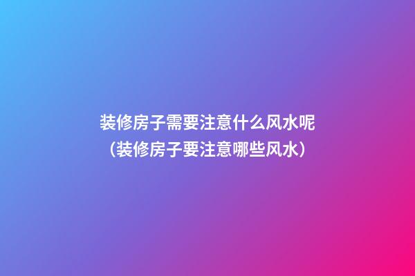 装修房子需要注意什么风水呢（装修房子要注意哪些风水）