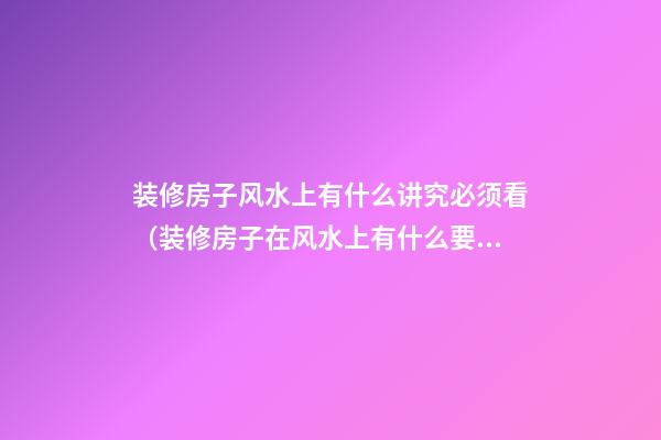 装修房子风水上有什么讲究必须看（装修房子在风水上有什么要注意的）