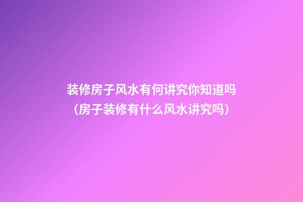 装修房子风水有何讲究你知道吗（房子装修有什么风水讲究吗）