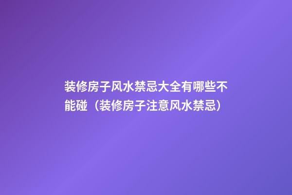 装修房子风水禁忌大全有哪些不能碰（装修房子注意风水禁忌）