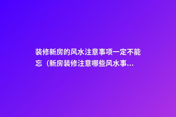 装修新房的风水注意事项一定不能忘（新房装修注意哪些风水事项）