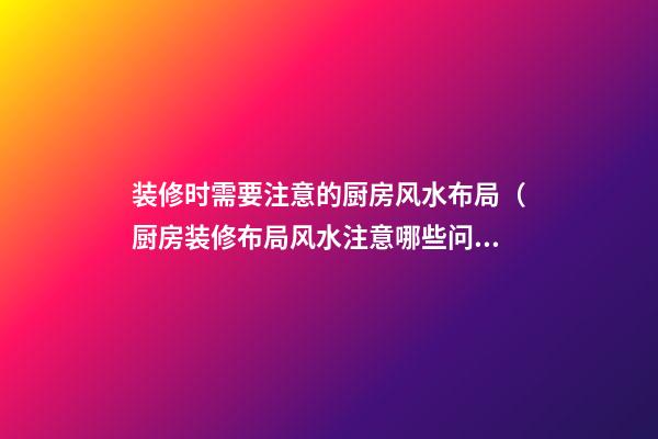 装修时需要注意的厨房风水布局（厨房装修布局风水注意哪些问题）