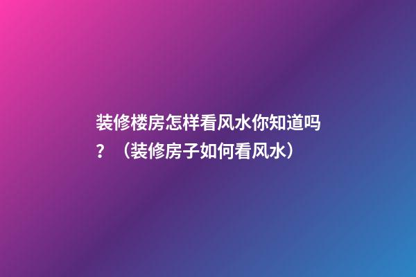 装修楼房怎样看风水你知道吗？（装修房子如何看风水）