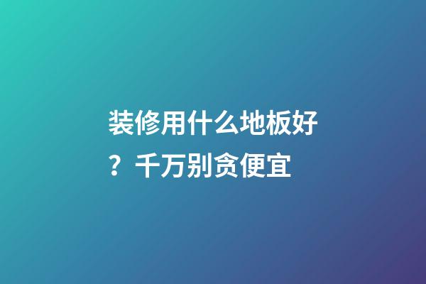 装修用什么地板好？千万别贪便宜