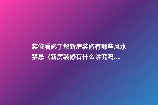 装修看必了解新房装修有哪些风水禁忌（新房装修有什么讲究吗在风水方面）