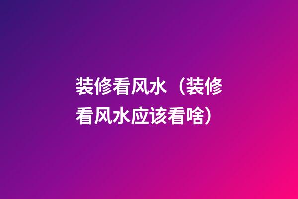 装修看风水（装修看风水应该看啥）