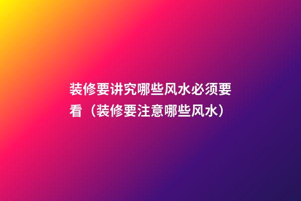 装修要讲究哪些风水必须要看（装修要注意哪些风水）