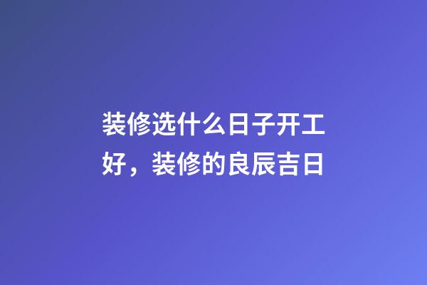 装修选什么日子开工好，装修的良辰吉日