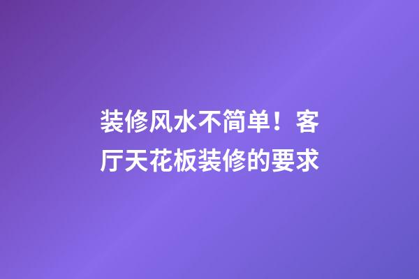 装修风水不简单！客厅天花板装修的要求