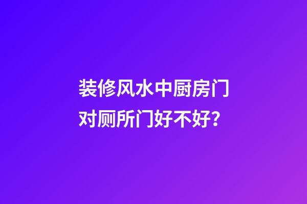 装修风水中厨房门对厕所门好不好？