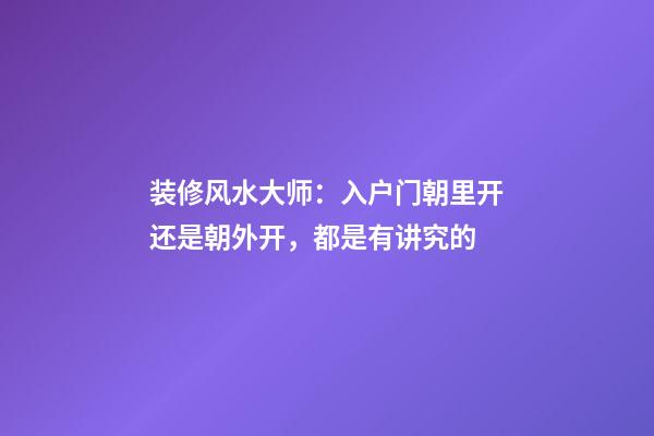 装修风水大师：入户门朝里开还是朝外开，都是有讲究的