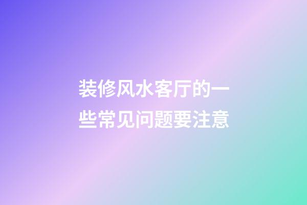 装修风水客厅的一些常见问题要注意