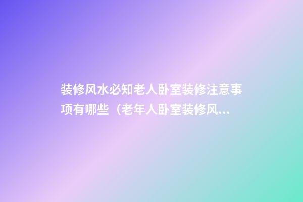 装修风水必知老人卧室装修注意事项有哪些（老年人卧室装修风水禁忌）
