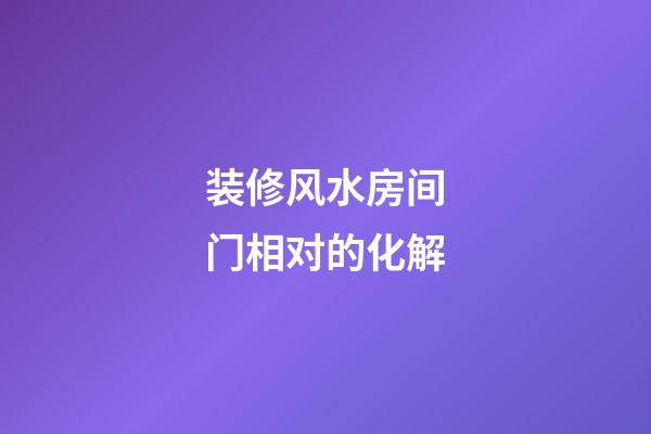 装修风水房间门相对的化解