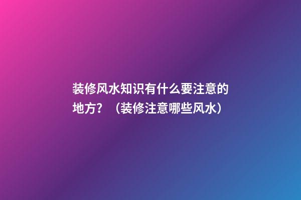 装修风水知识有什么要注意的地方？（装修注意哪些风水）