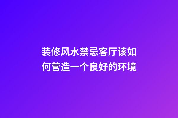 装修风水禁忌客厅该如何营造一个良好的环境