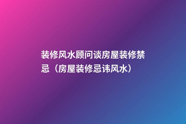 装修风水顾问谈房屋装修禁忌（房屋装修忌讳风水）