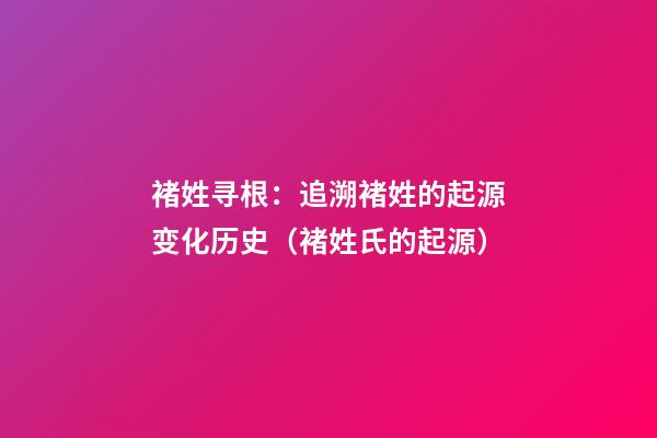 褚姓寻根：追溯褚姓的起源变化历史（褚姓氏的起源）
