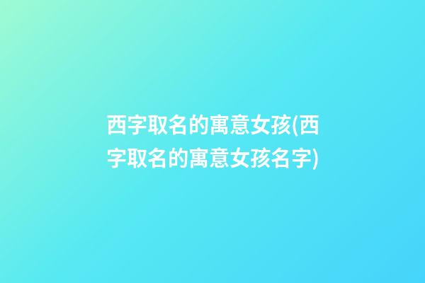 西字取名的寓意女孩(西字取名的寓意女孩名字)
