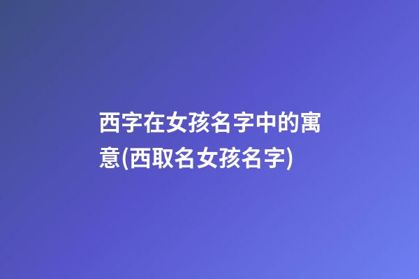西字在女孩名字中的寓意(西取名女孩名字)