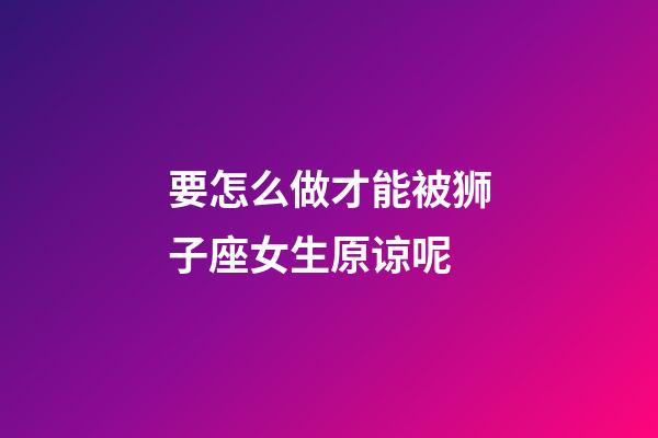要怎么做才能被狮子座女生原谅呢-第1张-星座运势-玄机派