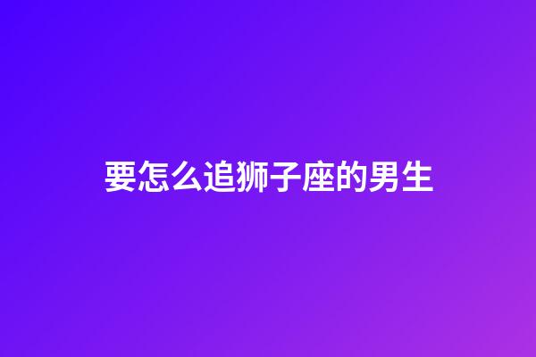 要怎么追狮子座的男生-第1张-星座运势-玄机派