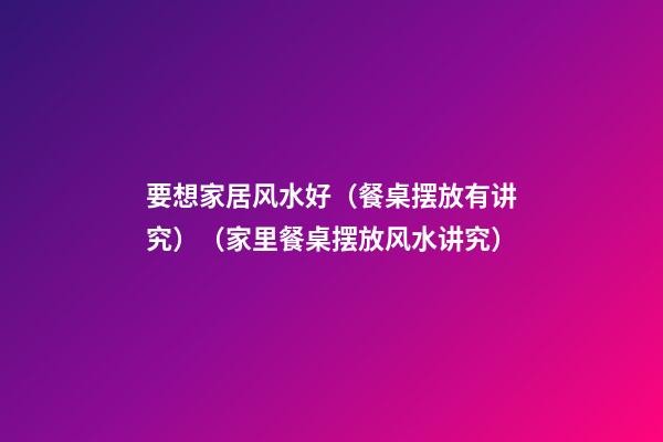 要想家居风水好（餐桌摆放有讲究）（家里餐桌摆放风水讲究）