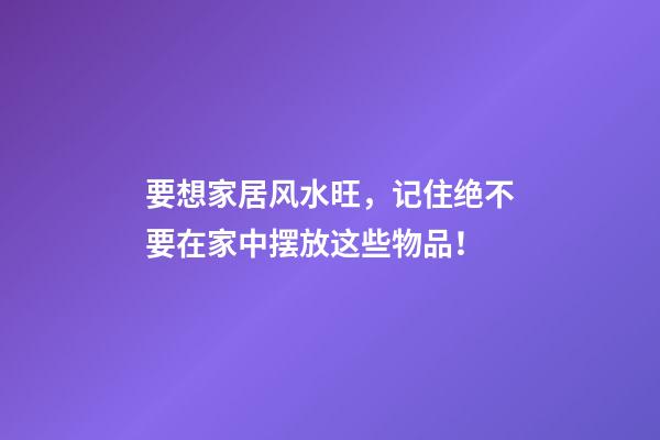 要想家居风水旺，记住绝不要在家中摆放这些物品！