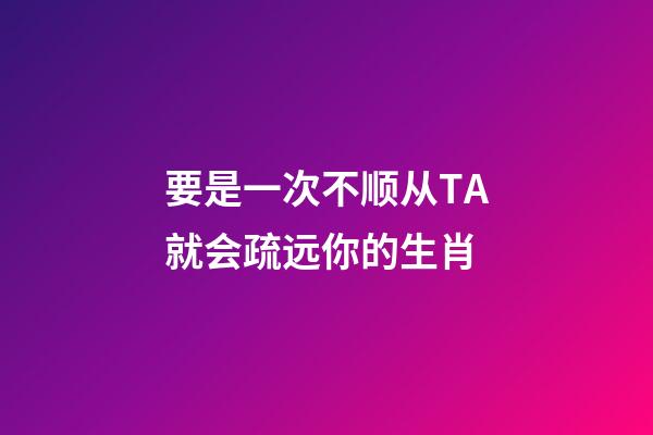 要是一次不顺从TA就会疏远你的生肖