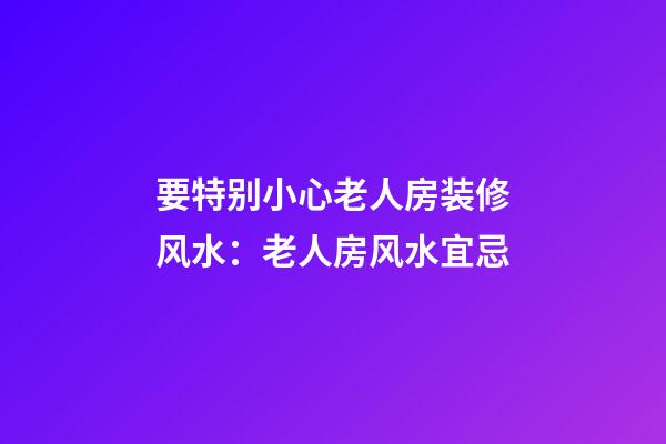 要特别小心老人房装修风水：老人房风水宜忌