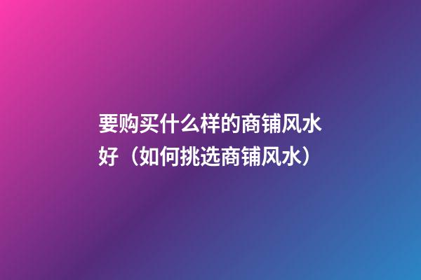 要购买什么样的商铺风水好（如何挑选商铺风水）