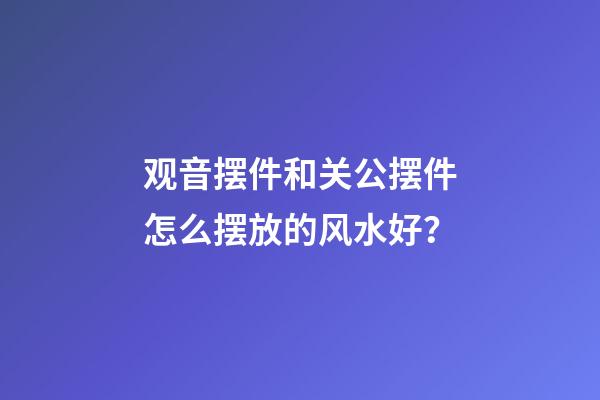 观音摆件和关公摆件怎么摆放的风水好？