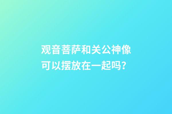观音菩萨和关公神像可以摆放在一起吗？