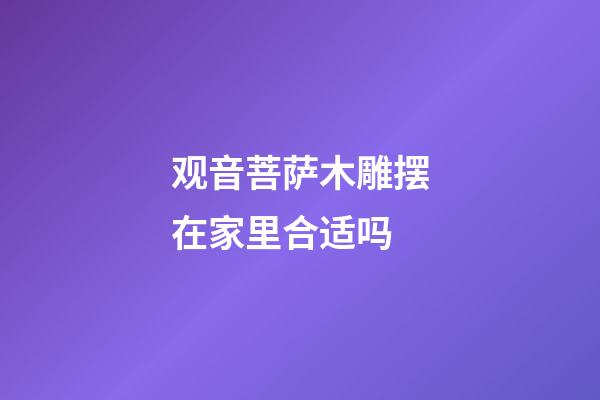 观音菩萨木雕摆在家里合适吗