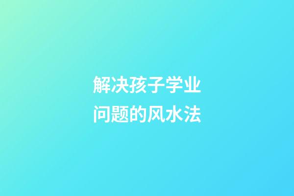 解决孩子学业问题的风水法
