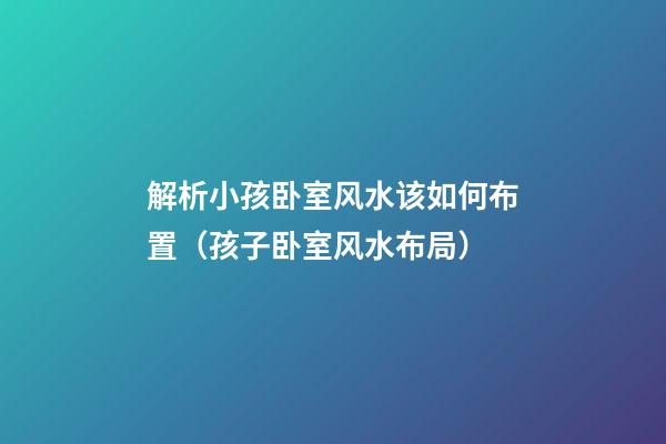 解析小孩卧室风水该如何布置（孩子卧室风水布局）