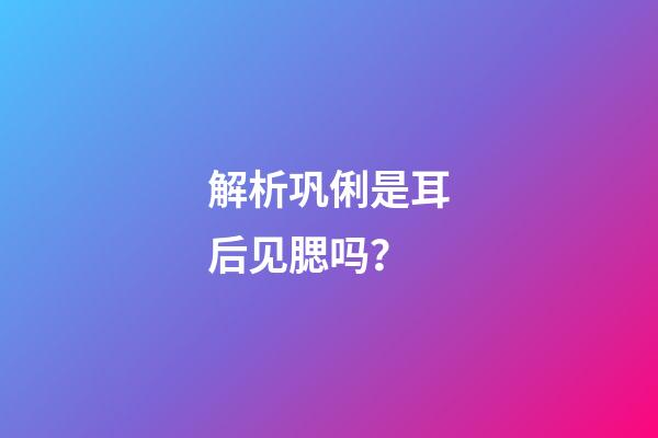 解析巩俐是耳后见腮吗？