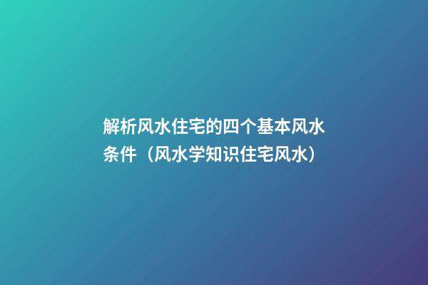解析风水住宅的四个基本风水条件（风水学知识住宅风水）
