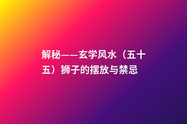 解秘——玄学风水（五十五）狮子的摆放与禁忌