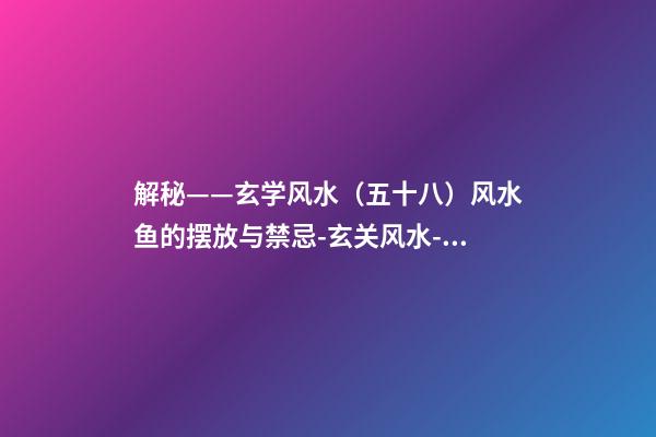解秘——玄学风水（五十八）风水鱼的摆放与禁忌-玄关风水-78风水网-家居风水、办公风水、公司风水、婚姻风水、楼盘风水、装修风水、起名改名等综合风水知识!