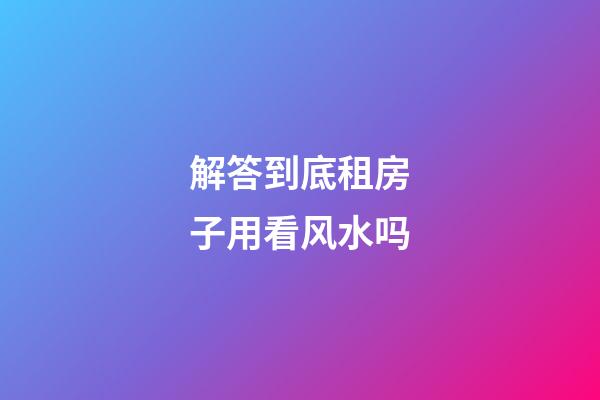 解答到底租房子用看风水吗