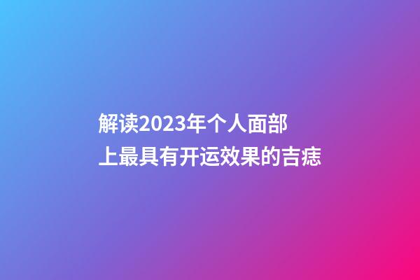 解读2023年个人面部上最具有开运效果的吉痣
