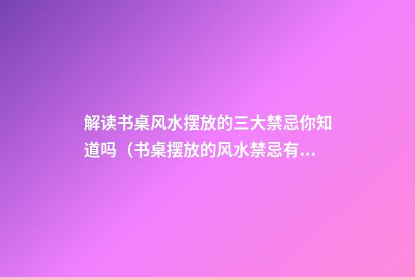 解读书桌风水摆放的三大禁忌你知道吗（书桌摆放的风水禁忌有哪些）