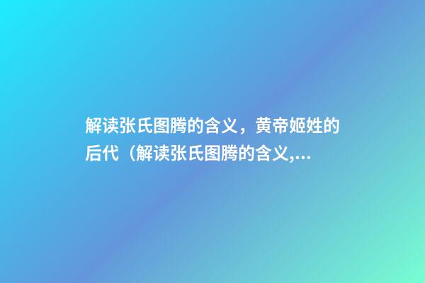 解读张氏图腾的含义，黄帝姬姓的后代（解读张氏图腾的含义,黄帝姬姓的后代在哪）