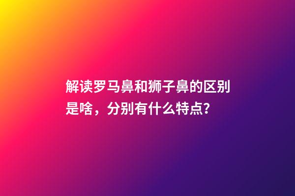 解读罗马鼻和狮子鼻的区别是啥，分别有什么特点？