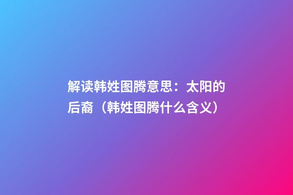 解读韩姓图腾意思：太阳的后裔（韩姓图腾什么含义）