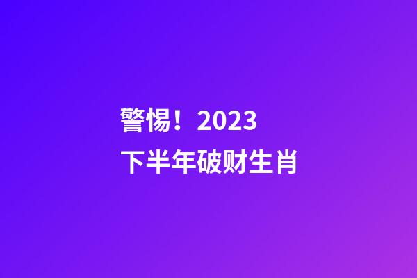 警惕！2023下半年破财生肖