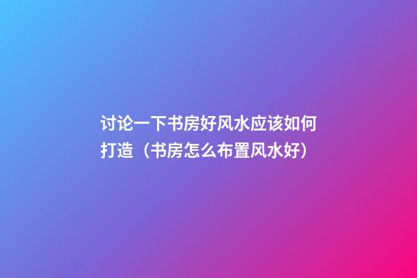 讨论一下书房好风水应该如何打造（书房怎么布置风水好）
