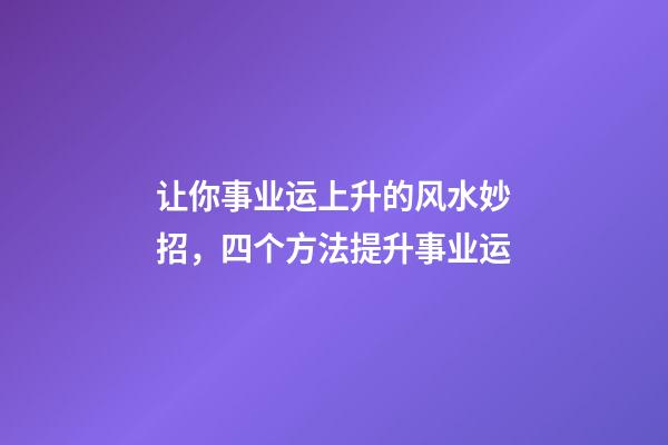 让你事业运上升的风水妙招，四个方法提升事业运